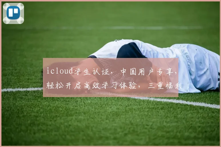 icloud学生认证，中国用户专享，轻松开启高效学习体验，三重福利惊喜不断，不容错过