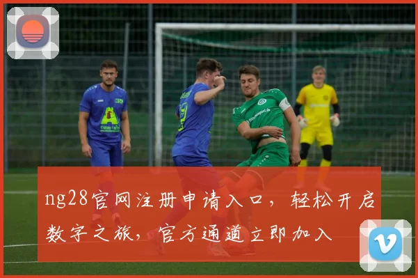 ng28官网注册申请入口，轻松开启数字之旅，官方通道立即加入
