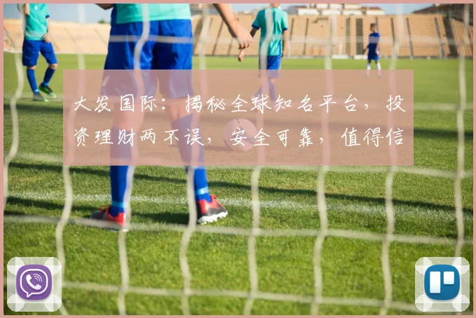 大发国际：揭秘全球知名平台，投资理财两不误，安全可靠，值得信赖，体验非凡
