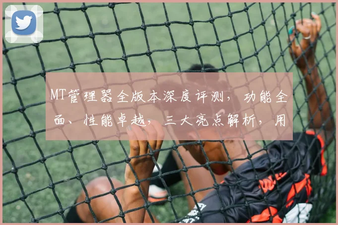 MT管理器全版本深度评测，功能全面、性能卓越，三大亮点解析，用户体验升级，必看攻略