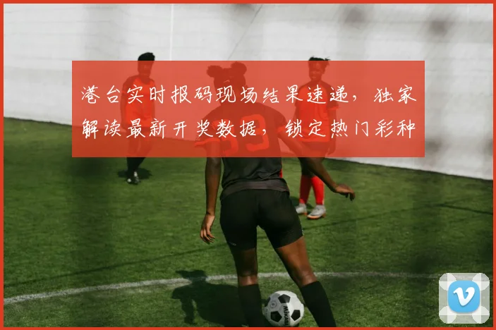 港台实时报码现场结果速递，独家解读最新开奖数据，锁定热门彩种
